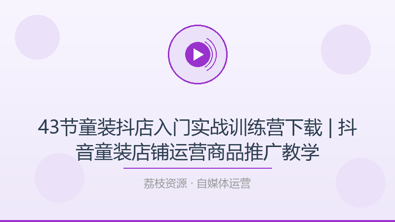 43节童装抖店入门实战训练营下载 | 抖音童装店铺运营商品推广教学-荔枝资源 - 精品软件下载站