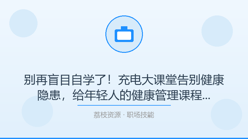 别再盲目自学了！充电大课堂告别健康隐患，给年轻人的健康管理课程才是打开职场技能的正确方式-荔枝资源 - 精品软件下载站