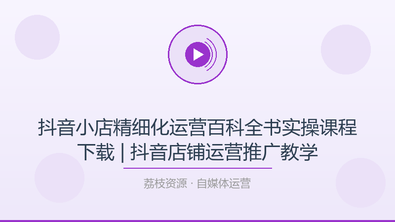 抖音小店精细化运营百科全书实操课程下载 | 抖音店铺运营推广教学-荔枝资源 - 精品软件下载站