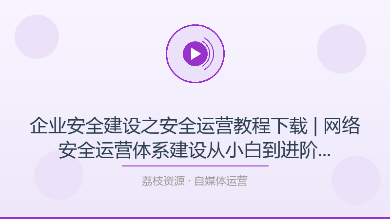 企业安全建设之安全运营教程下载 | 网络安全运营体系建设从小白到进阶完整路径-荔枝资源 - 精品软件下载站