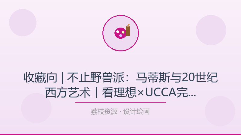 收藏向 | 不止野兽派：马蒂斯与20世纪西方艺术丨看理想×UCCA完结——从小白到进阶的完整路径-荔枝资源 - 精品软件下载站