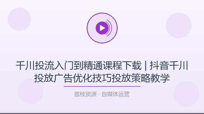 千川投流入门到精通课程下载 | 抖音千川投放广告优化技巧投放策略教学-荔枝资源 - 精品软件下载站