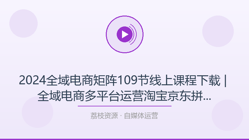2024全域电商矩阵109节线上课程下载 | 全域电商多平台运营淘宝京东拼多多抖音教学-荔枝资源 - 精品软件下载站